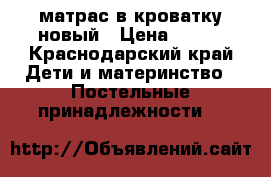 матрас в кроватку новый › Цена ­ 600 - Краснодарский край Дети и материнство » Постельные принадлежности   